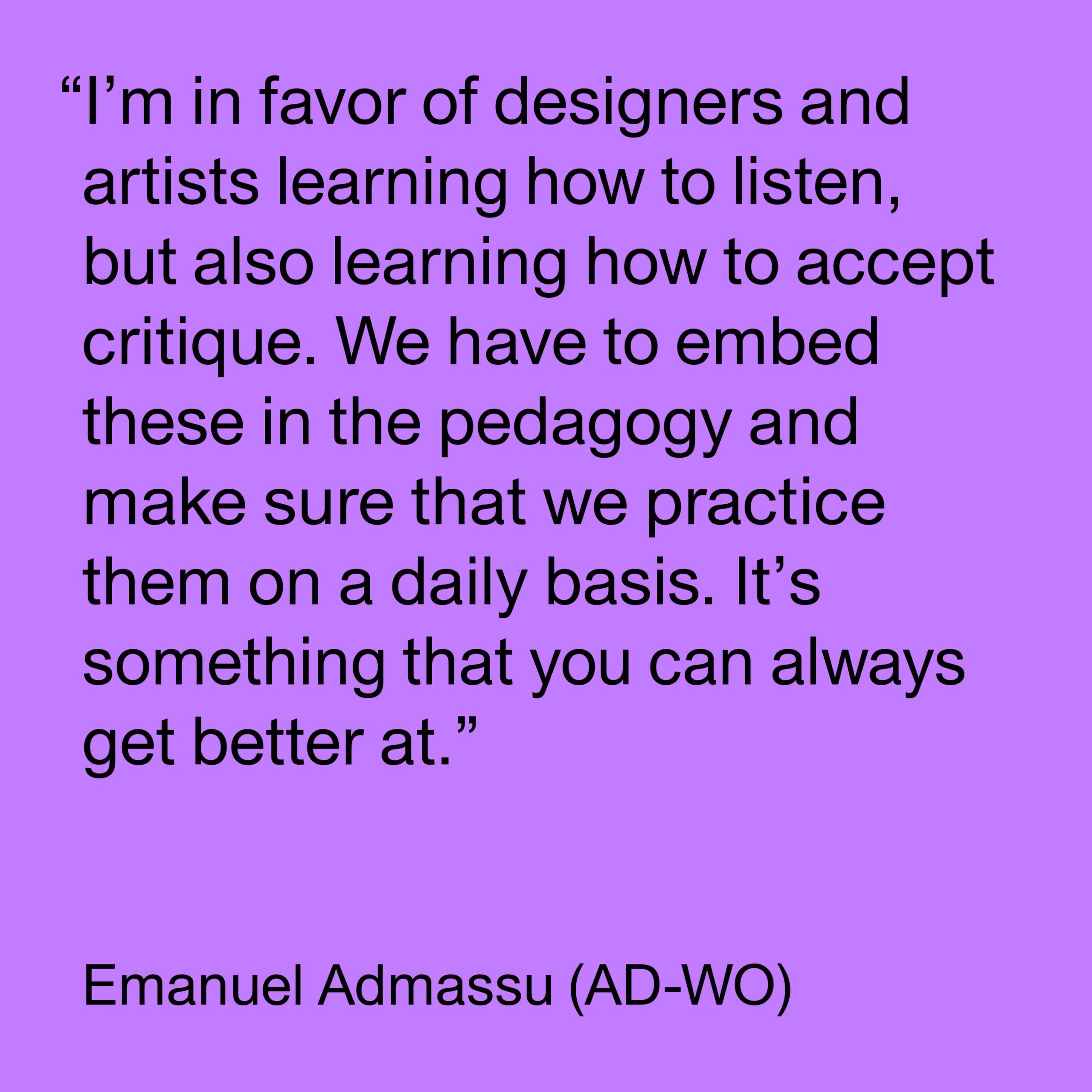Black text on a purple background reads "I’m in favor of designers and artists learning how to listen, but also learning how to accept critique. We have to embed these in the pedagogy and make sure that we practice them on a daily basis. It’s something that you can always get better at. -Emanuel Admassu (AD-WO)."