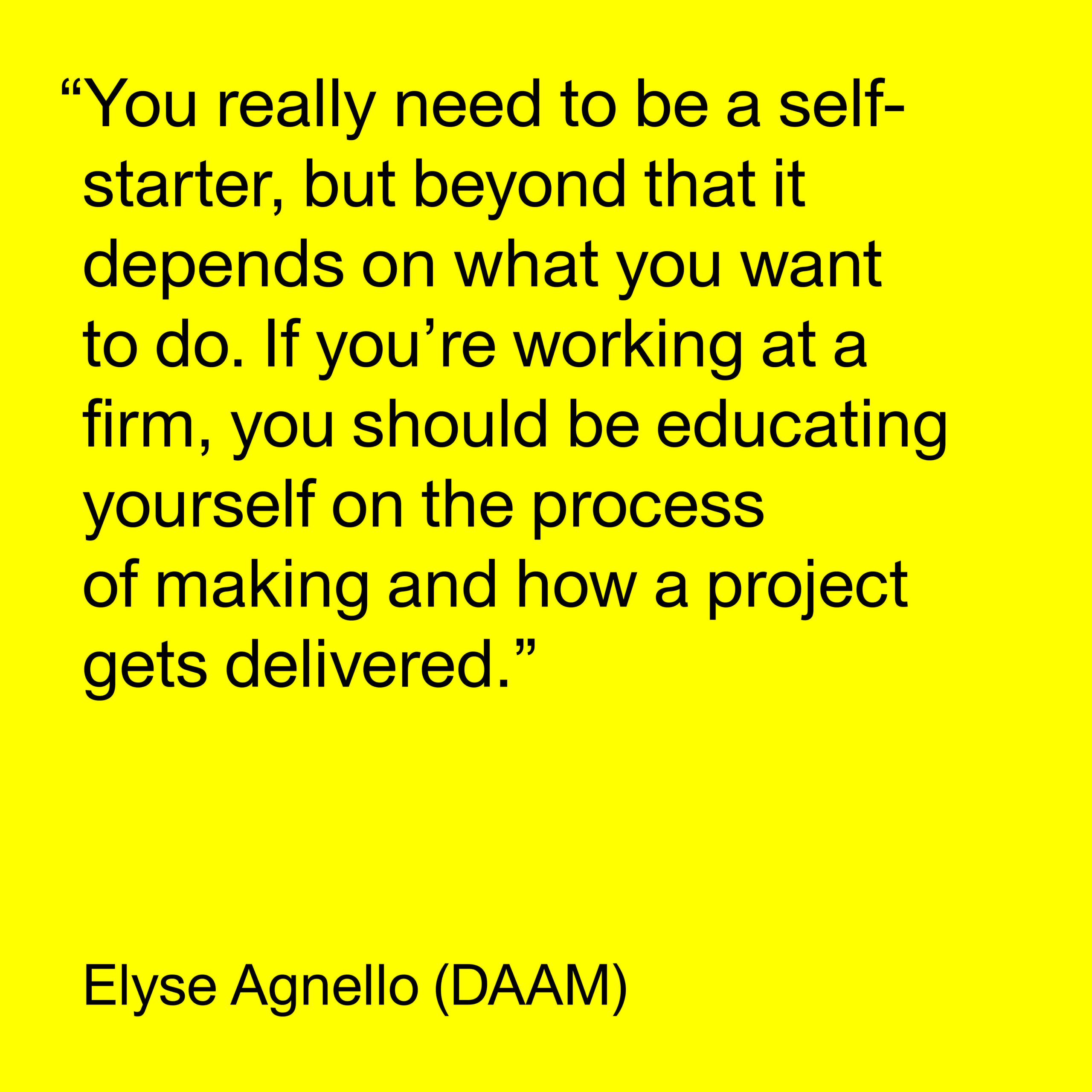 Black text on a yellow background reads "You really need to be a self-starter, but beyond that it depends on what you want to do. If you're working at a firm, you should be educating yourself on the process of making and how a project gets delivered. -Elyse Agnello (DAAM)."