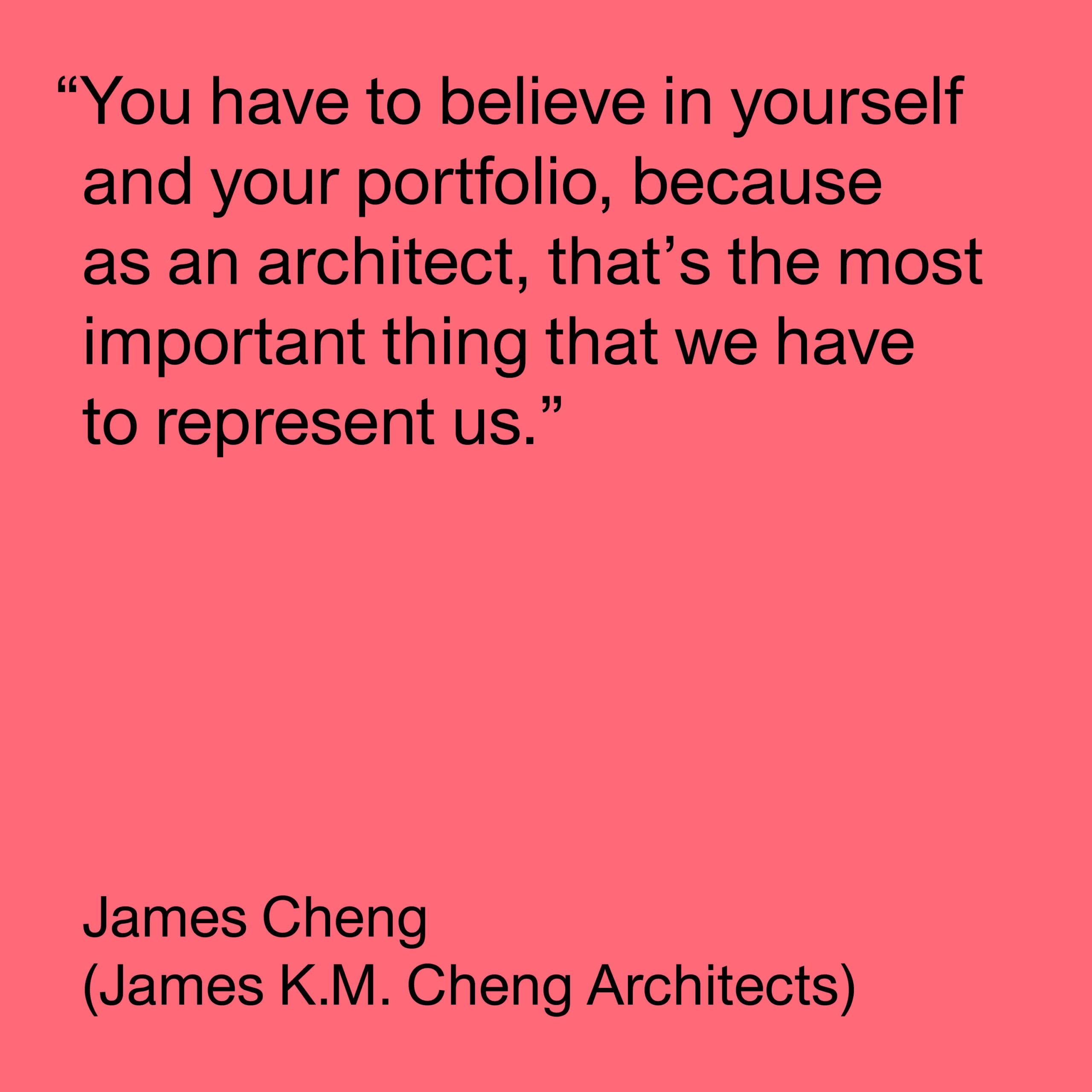 Black text on a pink background reads "You have to believe in yourself and your portfolio, because as an architect, that's the most important thing that we have to represent us. James Cheng (James K.M. Cheng Architects)."