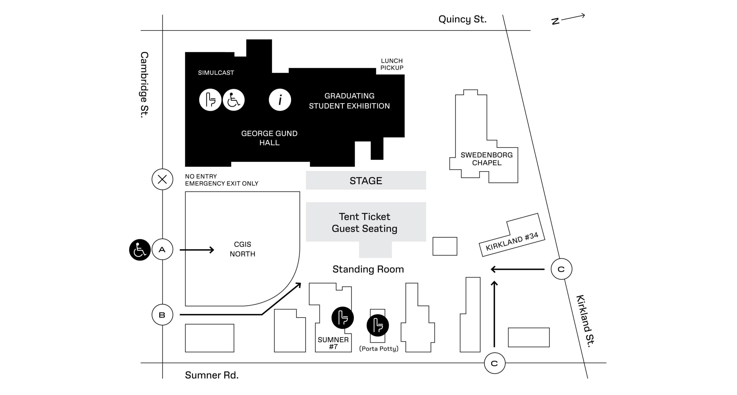 Line drawing map of Gund Hall, CGIS North, and Gund backyard area. Gund Hall (top left, corner of Cambridge and Quincy Streets) houses the Graduating Student Exhibition and Simulcast. Along Cambridge St towards Sumner Rd (E-SE), the pathway between Gund and the next building is labeled No Entry, Emergency Exit Only. The next building is CGIS North, which is labeled Entrance A - Accessible Ticket holders. Proceeding along Sumner Rd the pathway between CGIS North and the next building is Entrance B - Tent Ticket holders. Turning the corner and proceeding north up Sumner Rd, the third building on the left is Sumner #7 and houses restrooms, with a bank of porta potties beyond that building. Continuing up Sumner, after two more buildings the next opening is labeled Entrance C - Standby Ticket holders (lower right of map). Entrance C can also be accessed around the corner, just east of #34 Kirkland St. Within the circle of buildings, the stage is closest to Gund Hall, with Tent Ticket Guest Seating below, and then Standing Room closest to Sumner Rd.